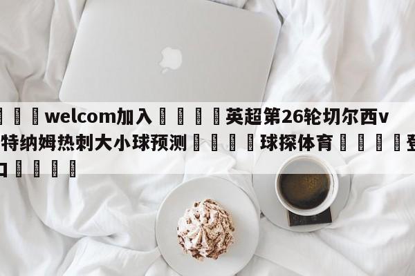 🌾welcom加入🌾英超第26轮切尔西vs托特纳姆热刺大小球预测🐳球探体育🐳登录入口🐳