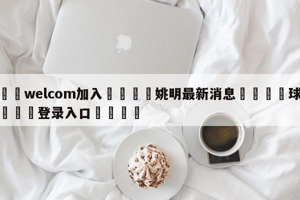 🌾welcom加入🌾姚明最新消息🐳球探体育🐳登录入口🐳