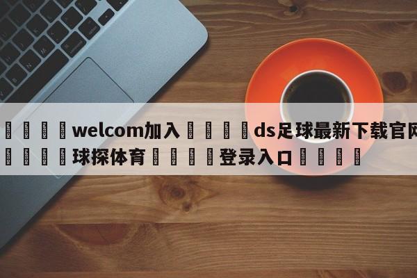 🌾welcom加入🌾ds足球最新下载官网🐳球探体育🐳登录入口🐳