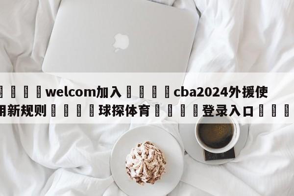 🌾welcom加入🌾cba2024外援使用新规则🐳球探体育🐳登录入口🐳