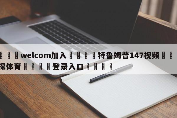 🌾welcom加入🌾特鲁姆普147视频🐳球探体育🐳登录入口🐳