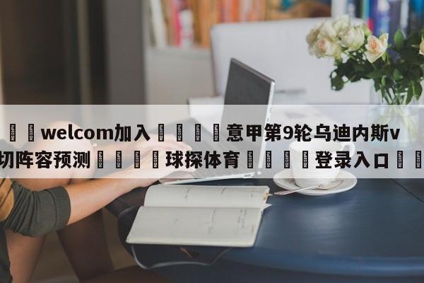 🌾welcom加入🌾意甲第9轮乌迪内斯vs莱切阵容预测🐳球探体育🐳登录入口🐳