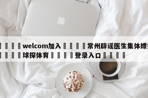 🌾welcom加入🌾常州辟谣医生集体嫖娼🐳球探体育🐳登录入口🐳