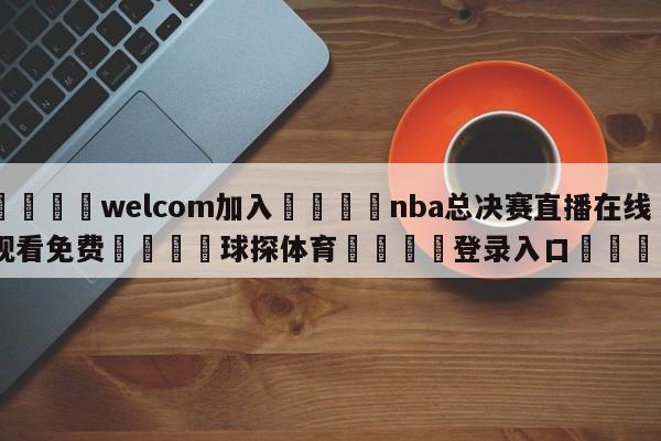 🌾welcom加入🌾nba总决赛直播在线观看免费🐳球探体育🐳登录入口🐳