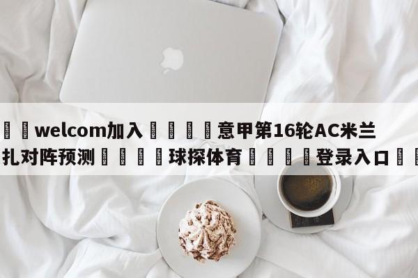 🌾welcom加入🌾意甲第16轮AC米兰vs蒙扎对阵预测🐳球探体育🐳登录入口🐳