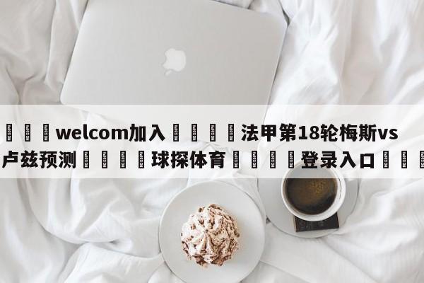 🌾welcom加入🌾法甲第18轮梅斯vs图卢兹预测🐳球探体育🐳登录入口🐳