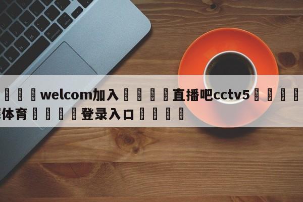 🌾welcom加入🌾直播吧cctv5🐳球探体育🐳登录入口🐳