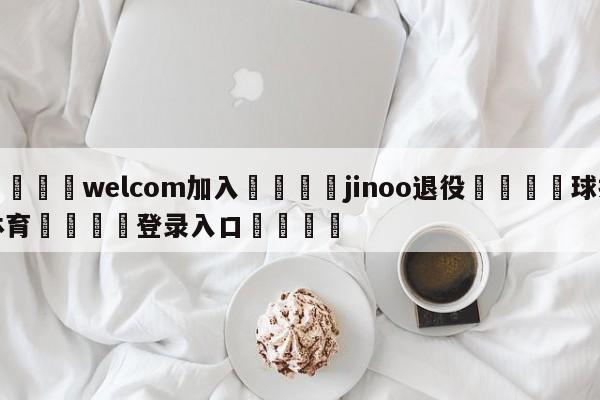 🌾welcom加入🌾jinoo退役🐳球探体育🐳登录入口🐳