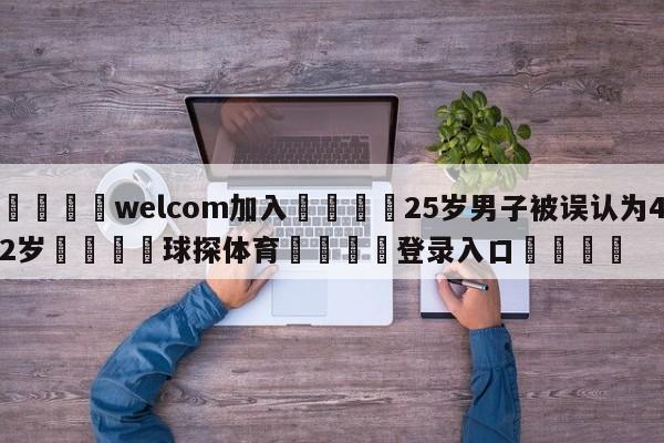 🌾welcom加入🌾25岁男子被误认为42岁🐳球探体育🐳登录入口🐳