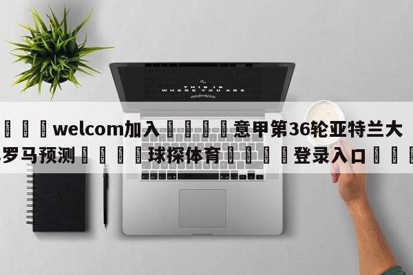 🌾welcom加入🌾意甲第36轮亚特兰大vs罗马预测🐳球探体育🐳登录入口🐳