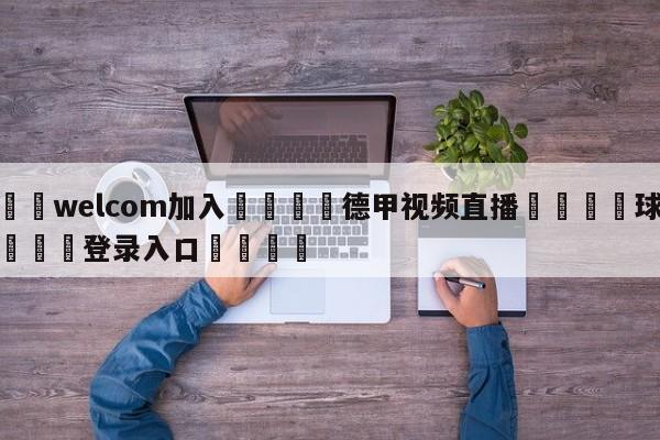 🌾welcom加入🌾德甲视频直播🐳球探体育🐳登录入口🐳