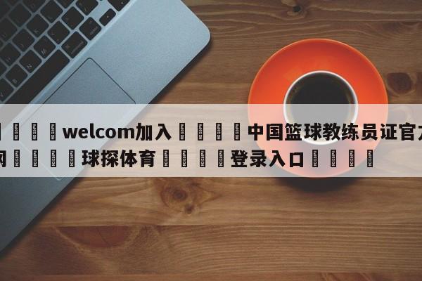 🌾welcom加入🌾中国篮球教练员证官方网🐳球探体育🐳登录入口🐳