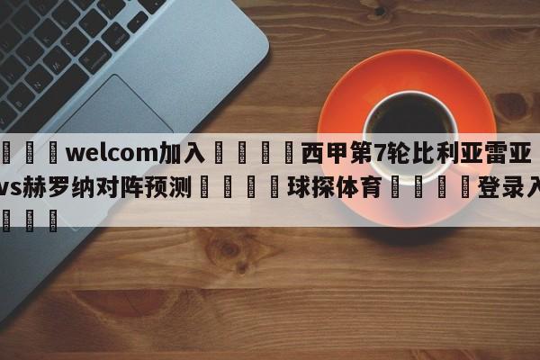 🌾welcom加入🌾西甲第7轮比利亚雷亚尔vs赫罗纳对阵预测🐳球探体育🐳登录入口🐳