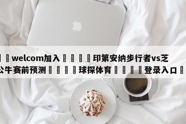 🌾welcom加入🌾印第安纳步行者vs芝加哥公牛赛前预测🐳球探体育🐳登录入口🐳