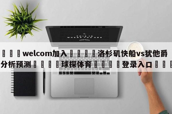 🌾welcom加入🌾洛杉矶快船vs犹他爵士分析预测🐳球探体育🐳登录入口🐳