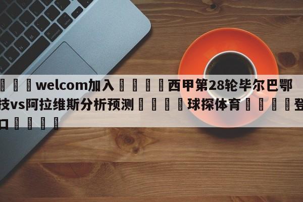 🌾welcom加入🌾西甲第28轮毕尔巴鄂竞技vs阿拉维斯分析预测🐳球探体育🐳登录入口🐳