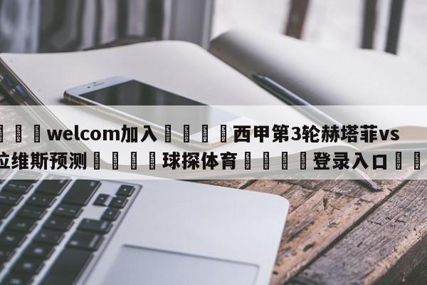 🌾welcom加入🌾西甲第3轮赫塔菲vs阿拉维斯预测🐳球探体育🐳登录入口🐳