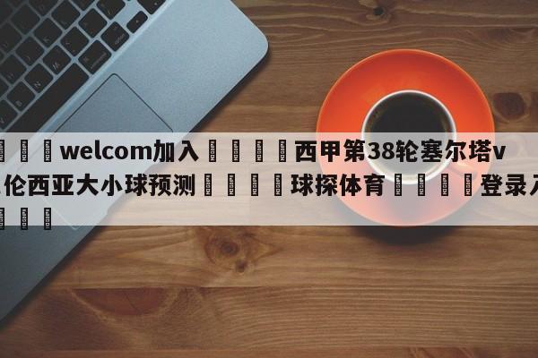 🌾welcom加入🌾西甲第38轮塞尔塔vs巴伦西亚大小球预测🐳球探体育🐳登录入口🐳