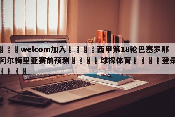 🌾welcom加入🌾西甲第18轮巴塞罗那vs阿尔梅里亚赛前预测🐳球探体育🐳登录入口🐳
