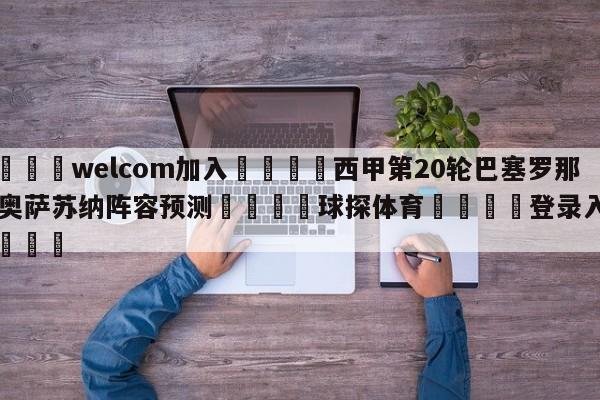🌾welcom加入🌾西甲第20轮巴塞罗那vs奥萨苏纳阵容预测🐳球探体育🐳登录入口🐳
