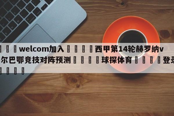 🌾welcom加入🌾西甲第14轮赫罗纳vs毕尔巴鄂竞技对阵预测🐳球探体育🐳登录入口🐳