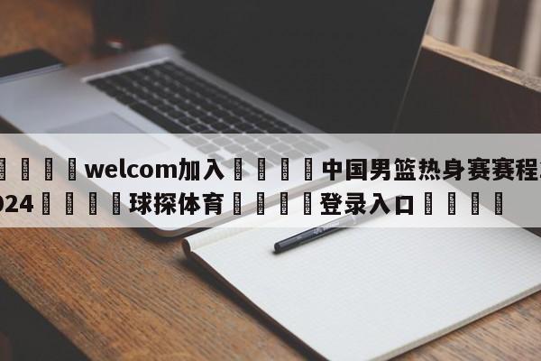 🌾welcom加入🌾中国男篮热身赛赛程2024🐳球探体育🐳登录入口🐳