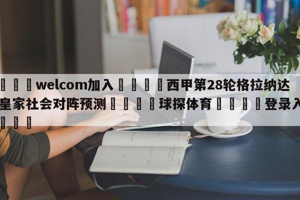 🌾welcom加入🌾西甲第28轮格拉纳达vs皇家社会对阵预测🐳球探体育🐳登录入口🐳