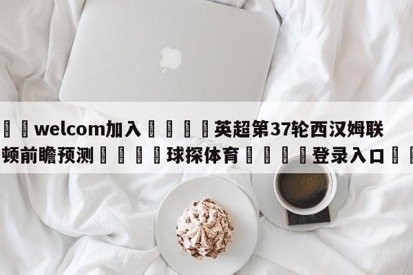 🌾welcom加入🌾英超第37轮西汉姆联vs卢顿前瞻预测🐳球探体育🐳登录入口🐳