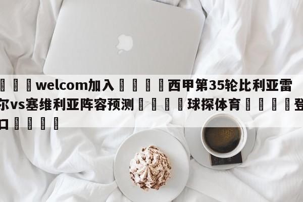 🌾welcom加入🌾西甲第35轮比利亚雷亚尔vs塞维利亚阵容预测🐳球探体育🐳登录入口🐳