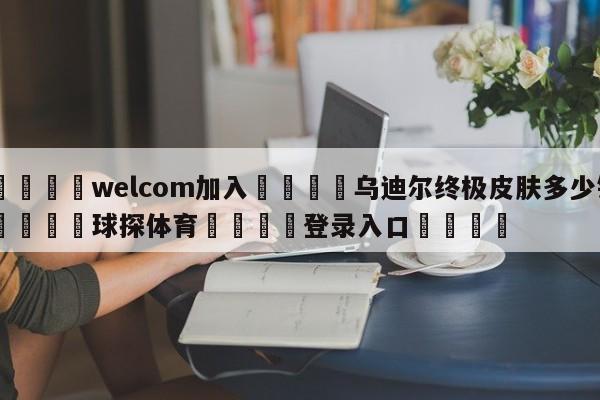 🌾welcom加入🌾乌迪尔终极皮肤多少钱🐳球探体育🐳登录入口🐳