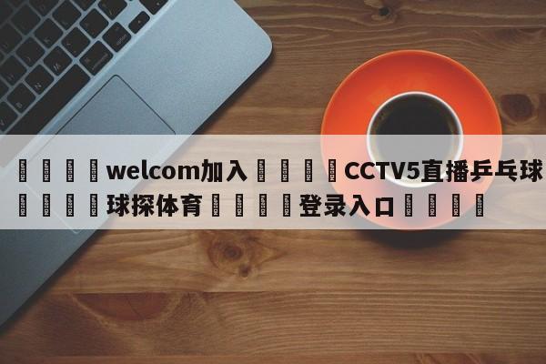 🌾welcom加入🌾CCTV5直播乒乓球🐳球探体育🐳登录入口🐳