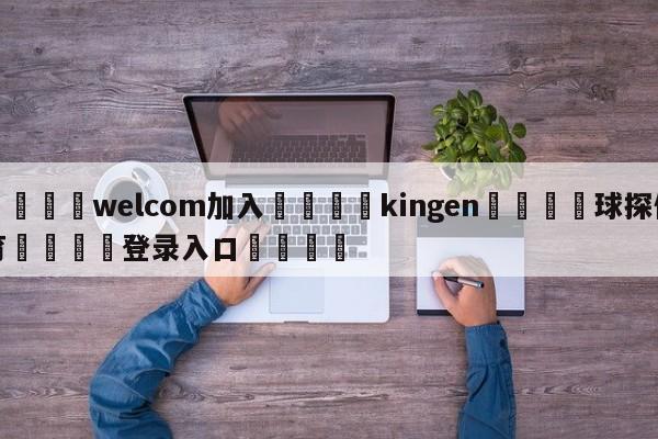 🌾welcom加入🌾kingen🐳球探体育🐳登录入口🐳