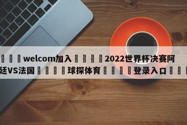 🌾welcom加入🌾2022世界杯决赛阿根廷VS法国🐳球探体育🐳登录入口🐳