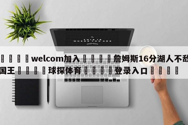 🌾welcom加入🌾詹姆斯16分湖人不敌国王🐳球探体育🐳登录入口🐳