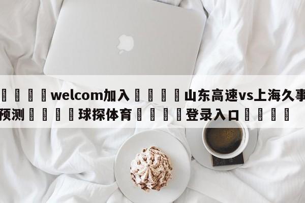 🌾welcom加入🌾山东高速vs上海久事预测🐳球探体育🐳登录入口🐳