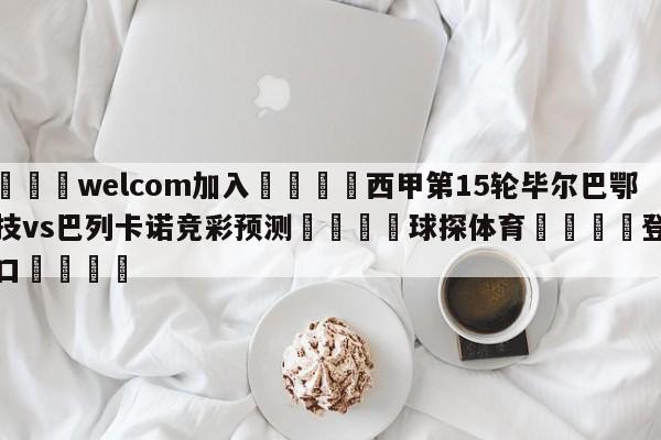 🌾welcom加入🌾西甲第15轮毕尔巴鄂竞技vs巴列卡诺竞彩预测🐳球探体育🐳登录入口🐳