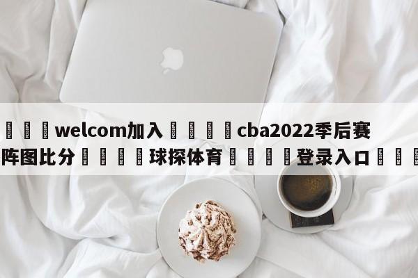 🌾welcom加入🌾cba2022季后赛对阵图比分🐳球探体育🐳登录入口🐳