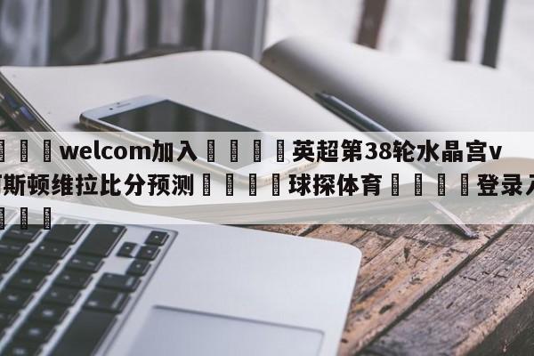 🌾welcom加入🌾英超第38轮水晶宫vs阿斯顿维拉比分预测🐳球探体育🐳登录入口🐳