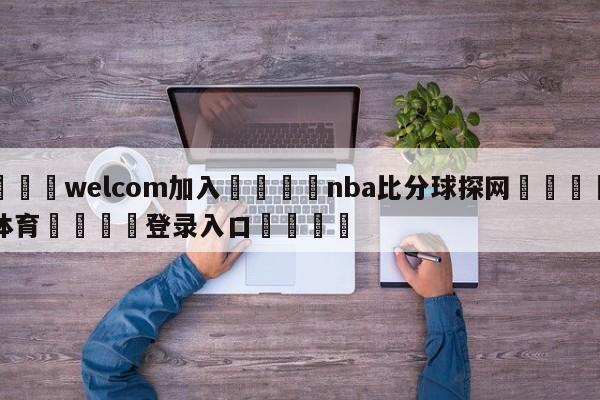 🌾welcom加入🌾nba比分球探网🐳球探体育🐳登录入口🐳