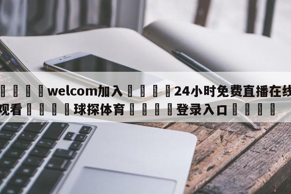 🌾welcom加入🌾24小时免费直播在线观看🐳球探体育🐳登录入口🐳