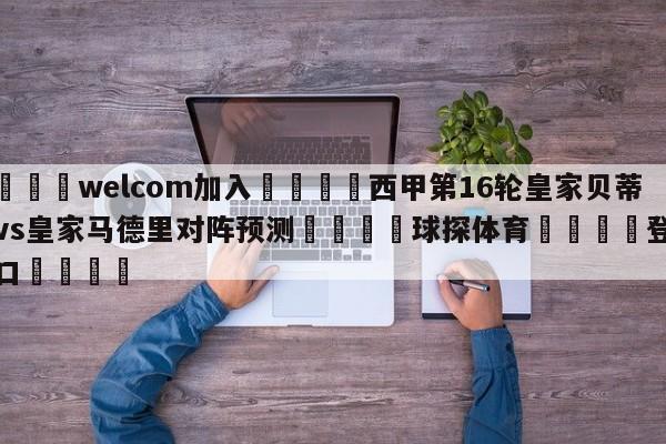 🌾welcom加入🌾西甲第16轮皇家贝蒂斯vs皇家马德里对阵预测🐳球探体育🐳登录入口🐳