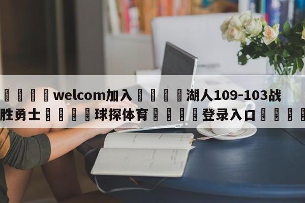 🌾welcom加入🌾湖人109-103战胜勇士🐳球探体育🐳登录入口🐳