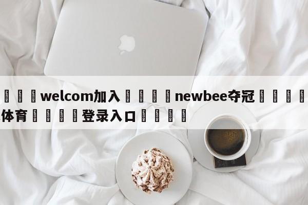 🌾welcom加入🌾newbee夺冠🐳球探体育🐳登录入口🐳