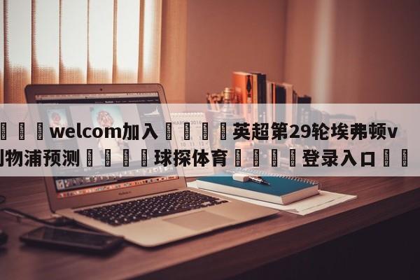 🌾welcom加入🌾英超第29轮埃弗顿vs利物浦预测🐳球探体育🐳登录入口🐳