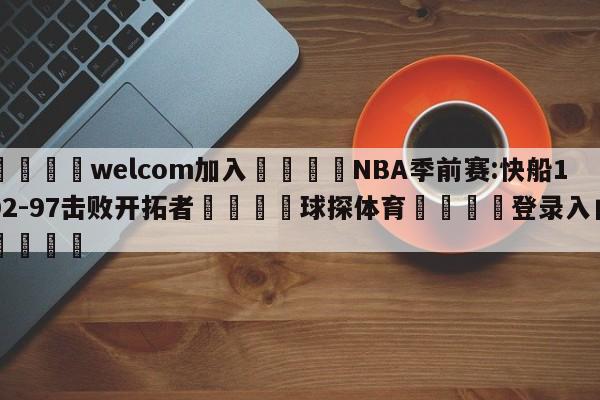 🌾welcom加入🌾NBA季前赛:快船102-97击败开拓者🐳球探体育🐳登录入口🐳