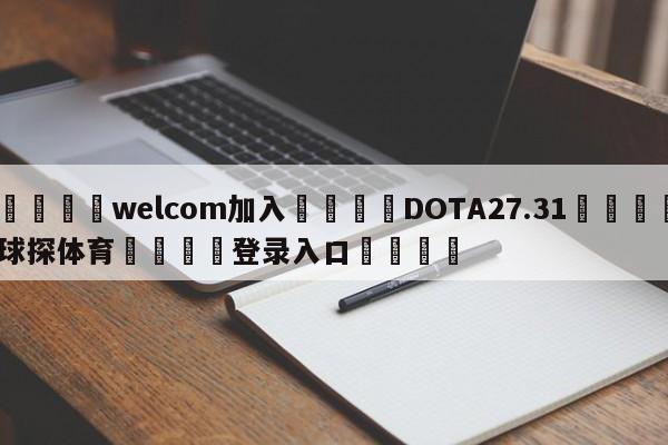 🌾welcom加入🌾DOTA27.31🐳球探体育🐳登录入口🐳