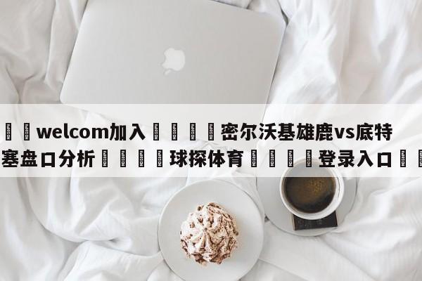 🌾welcom加入🌾密尔沃基雄鹿vs底特律活塞盘口分析🐳球探体育🐳登录入口🐳