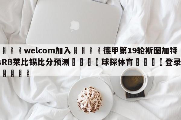 🌾welcom加入🌾德甲第19轮斯图加特vsRB莱比锡比分预测🐳球探体育🐳登录入口🐳