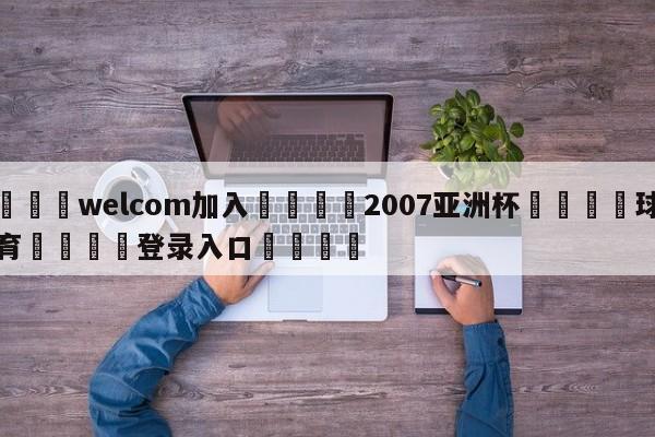 🌾welcom加入🌾2007亚洲杯🐳球探体育🐳登录入口🐳