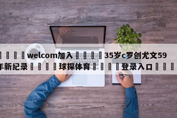 🌾welcom加入🌾35岁c罗创尤文59年新纪录🐳球探体育🐳登录入口🐳